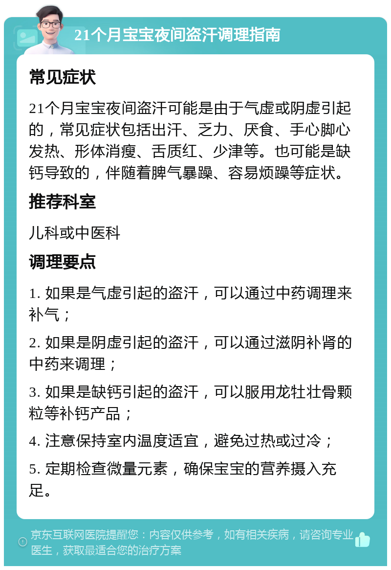 21个月宝宝夜间盗汗调理指南 常见症状 21个月宝宝夜间盗汗可能是由于气虚或阴虚引起的，常见症状包括出汗、乏力、厌食、手心脚心发热、形体消瘦、舌质红、少津等。也可能是缺钙导致的，伴随着脾气暴躁、容易烦躁等症状。 推荐科室 儿科或中医科 调理要点 1. 如果是气虚引起的盗汗，可以通过中药调理来补气； 2. 如果是阴虚引起的盗汗，可以通过滋阴补肾的中药来调理； 3. 如果是缺钙引起的盗汗，可以服用龙牡壮骨颗粒等补钙产品； 4. 注意保持室内温度适宜，避免过热或过冷； 5. 定期检查微量元素，确保宝宝的营养摄入充足。