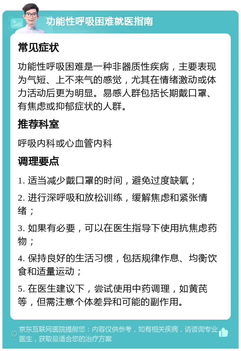 功能性呼吸困难就医指南 常见症状 功能性呼吸困难是一种非器质性疾病，主要表现为气短、上不来气的感觉，尤其在情绪激动或体力活动后更为明显。易感人群包括长期戴口罩、有焦虑或抑郁症状的人群。 推荐科室 呼吸内科或心血管内科 调理要点 1. 适当减少戴口罩的时间，避免过度缺氧； 2. 进行深呼吸和放松训练，缓解焦虑和紧张情绪； 3. 如果有必要，可以在医生指导下使用抗焦虑药物； 4. 保持良好的生活习惯，包括规律作息、均衡饮食和适量运动； 5. 在医生建议下，尝试使用中药调理，如黄芪等，但需注意个体差异和可能的副作用。