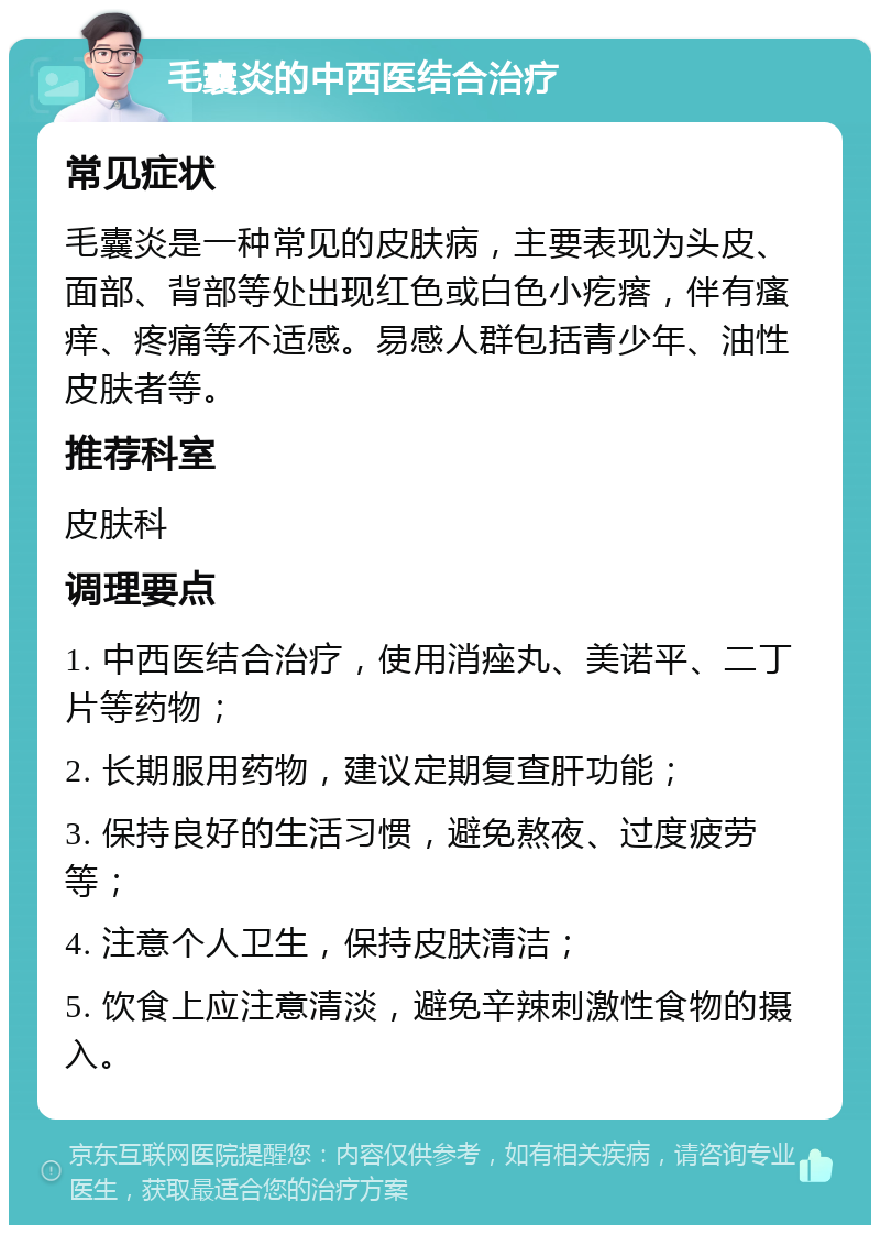 毛囊炎的中西医结合治疗 常见症状 毛囊炎是一种常见的皮肤病，主要表现为头皮、面部、背部等处出现红色或白色小疙瘩，伴有瘙痒、疼痛等不适感。易感人群包括青少年、油性皮肤者等。 推荐科室 皮肤科 调理要点 1. 中西医结合治疗，使用消痤丸、美诺平、二丁片等药物； 2. 长期服用药物，建议定期复查肝功能； 3. 保持良好的生活习惯，避免熬夜、过度疲劳等； 4. 注意个人卫生，保持皮肤清洁； 5. 饮食上应注意清淡，避免辛辣刺激性食物的摄入。