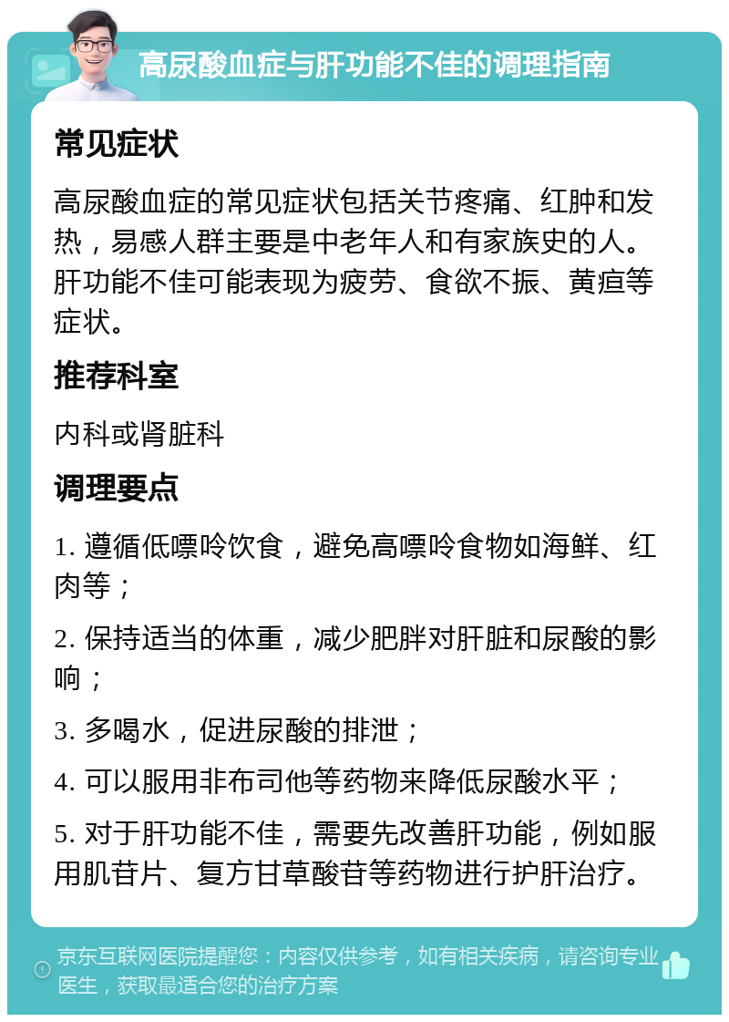 高尿酸血症与肝功能不佳的调理指南 常见症状 高尿酸血症的常见症状包括关节疼痛、红肿和发热，易感人群主要是中老年人和有家族史的人。肝功能不佳可能表现为疲劳、食欲不振、黄疸等症状。 推荐科室 内科或肾脏科 调理要点 1. 遵循低嘌呤饮食，避免高嘌呤食物如海鲜、红肉等； 2. 保持适当的体重，减少肥胖对肝脏和尿酸的影响； 3. 多喝水，促进尿酸的排泄； 4. 可以服用非布司他等药物来降低尿酸水平； 5. 对于肝功能不佳，需要先改善肝功能，例如服用肌苷片、复方甘草酸苷等药物进行护肝治疗。