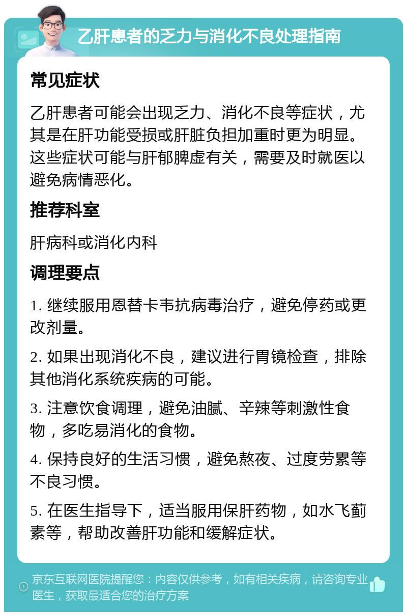 乙肝患者的乏力与消化不良处理指南 常见症状 乙肝患者可能会出现乏力、消化不良等症状，尤其是在肝功能受损或肝脏负担加重时更为明显。这些症状可能与肝郁脾虚有关，需要及时就医以避免病情恶化。 推荐科室 肝病科或消化内科 调理要点 1. 继续服用恩替卡韦抗病毒治疗，避免停药或更改剂量。 2. 如果出现消化不良，建议进行胃镜检查，排除其他消化系统疾病的可能。 3. 注意饮食调理，避免油腻、辛辣等刺激性食物，多吃易消化的食物。 4. 保持良好的生活习惯，避免熬夜、过度劳累等不良习惯。 5. 在医生指导下，适当服用保肝药物，如水飞蓟素等，帮助改善肝功能和缓解症状。