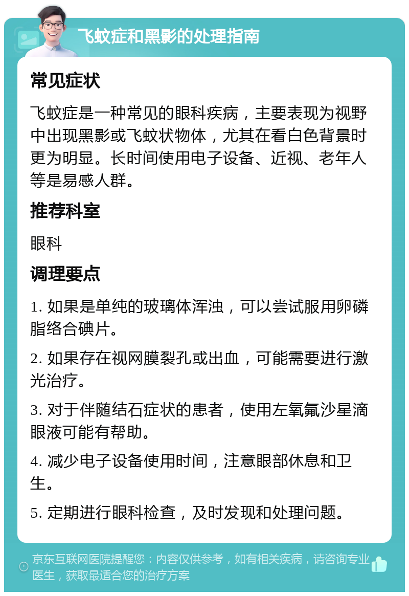 飞蚊症和黑影的处理指南 常见症状 飞蚊症是一种常见的眼科疾病，主要表现为视野中出现黑影或飞蚊状物体，尤其在看白色背景时更为明显。长时间使用电子设备、近视、老年人等是易感人群。 推荐科室 眼科 调理要点 1. 如果是单纯的玻璃体浑浊，可以尝试服用卵磷脂络合碘片。 2. 如果存在视网膜裂孔或出血，可能需要进行激光治疗。 3. 对于伴随结石症状的患者，使用左氧氟沙星滴眼液可能有帮助。 4. 减少电子设备使用时间，注意眼部休息和卫生。 5. 定期进行眼科检查，及时发现和处理问题。