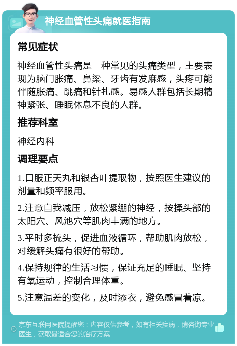 神经血管性头痛就医指南 常见症状 神经血管性头痛是一种常见的头痛类型，主要表现为脑门胀痛、鼻梁、牙齿有发麻感，头疼可能伴随胀痛、跳痛和针扎感。易感人群包括长期精神紧张、睡眠休息不良的人群。 推荐科室 神经内科 调理要点 1.口服正天丸和银杏叶提取物，按照医生建议的剂量和频率服用。 2.注意自我减压，放松紧绷的神经，按揉头部的太阳穴、风池穴等肌肉丰满的地方。 3.平时多梳头，促进血液循环，帮助肌肉放松，对缓解头痛有很好的帮助。 4.保持规律的生活习惯，保证充足的睡眠、坚持有氧运动，控制合理体重。 5.注意温差的变化，及时添衣，避免感冒着凉。