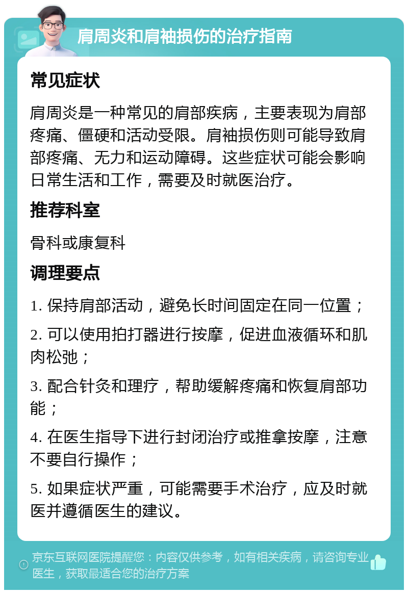 肩周炎和肩袖损伤的治疗指南 常见症状 肩周炎是一种常见的肩部疾病，主要表现为肩部疼痛、僵硬和活动受限。肩袖损伤则可能导致肩部疼痛、无力和运动障碍。这些症状可能会影响日常生活和工作，需要及时就医治疗。 推荐科室 骨科或康复科 调理要点 1. 保持肩部活动，避免长时间固定在同一位置； 2. 可以使用拍打器进行按摩，促进血液循环和肌肉松弛； 3. 配合针灸和理疗，帮助缓解疼痛和恢复肩部功能； 4. 在医生指导下进行封闭治疗或推拿按摩，注意不要自行操作； 5. 如果症状严重，可能需要手术治疗，应及时就医并遵循医生的建议。