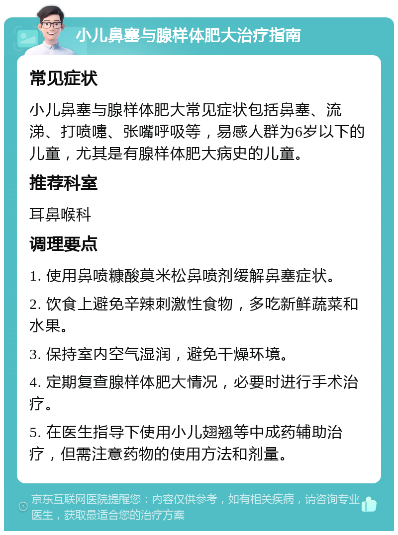 小儿鼻塞与腺样体肥大治疗指南 常见症状 小儿鼻塞与腺样体肥大常见症状包括鼻塞、流涕、打喷嚏、张嘴呼吸等，易感人群为6岁以下的儿童，尤其是有腺样体肥大病史的儿童。 推荐科室 耳鼻喉科 调理要点 1. 使用鼻喷糠酸莫米松鼻喷剂缓解鼻塞症状。 2. 饮食上避免辛辣刺激性食物，多吃新鲜蔬菜和水果。 3. 保持室内空气湿润，避免干燥环境。 4. 定期复查腺样体肥大情况，必要时进行手术治疗。 5. 在医生指导下使用小儿翅翘等中成药辅助治疗，但需注意药物的使用方法和剂量。