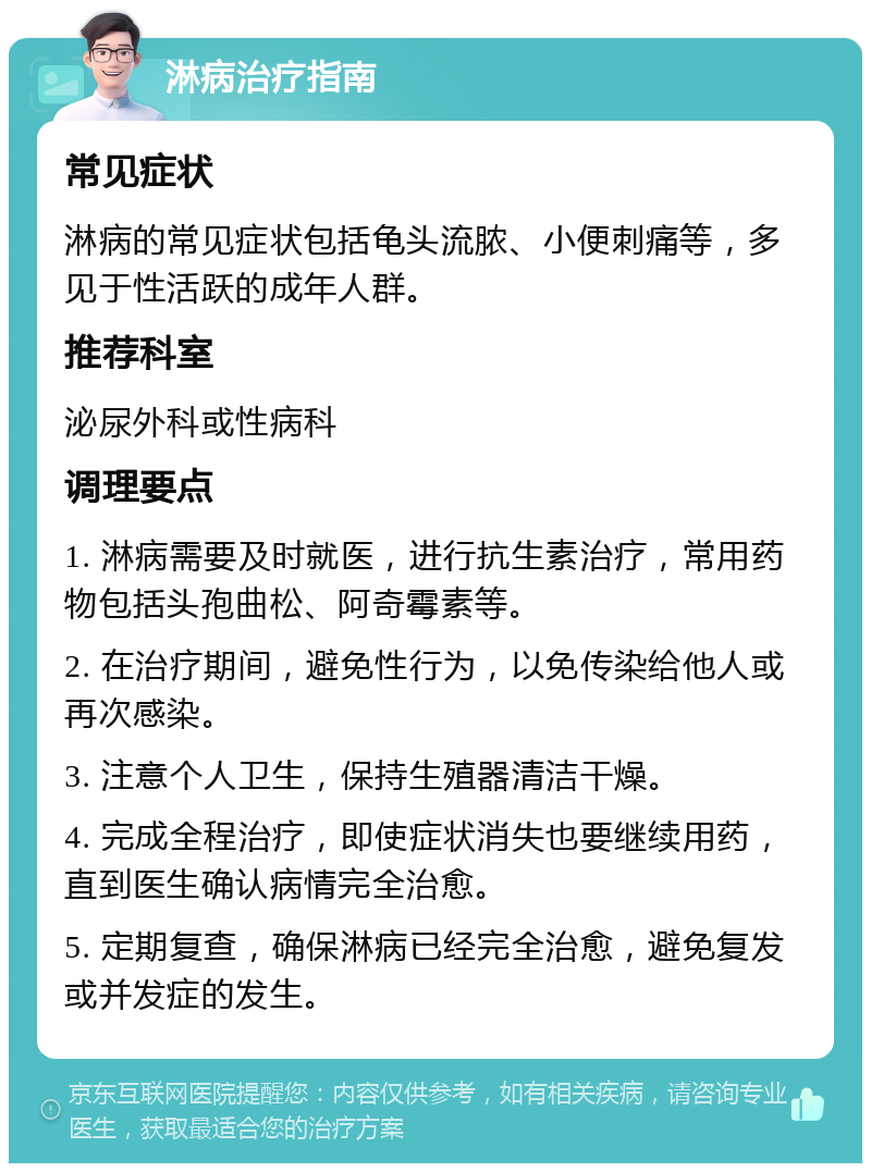 淋病治疗指南 常见症状 淋病的常见症状包括龟头流脓、小便刺痛等，多见于性活跃的成年人群。 推荐科室 泌尿外科或性病科 调理要点 1. 淋病需要及时就医，进行抗生素治疗，常用药物包括头孢曲松、阿奇霉素等。 2. 在治疗期间，避免性行为，以免传染给他人或再次感染。 3. 注意个人卫生，保持生殖器清洁干燥。 4. 完成全程治疗，即使症状消失也要继续用药，直到医生确认病情完全治愈。 5. 定期复查，确保淋病已经完全治愈，避免复发或并发症的发生。