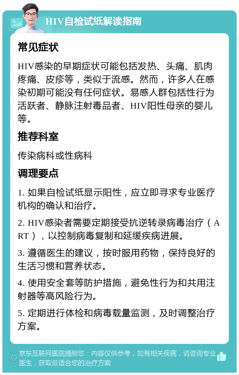 HIV自检试纸解读指南 常见症状 HIV感染的早期症状可能包括发热、头痛、肌肉疼痛、皮疹等，类似于流感。然而，许多人在感染初期可能没有任何症状。易感人群包括性行为活跃者、静脉注射毒品者、HIV阳性母亲的婴儿等。 推荐科室 传染病科或性病科 调理要点 1. 如果自检试纸显示阳性，应立即寻求专业医疗机构的确认和治疗。 2. HIV感染者需要定期接受抗逆转录病毒治疗（ART），以控制病毒复制和延缓疾病进展。 3. 遵循医生的建议，按时服用药物，保持良好的生活习惯和营养状态。 4. 使用安全套等防护措施，避免性行为和共用注射器等高风险行为。 5. 定期进行体检和病毒载量监测，及时调整治疗方案。