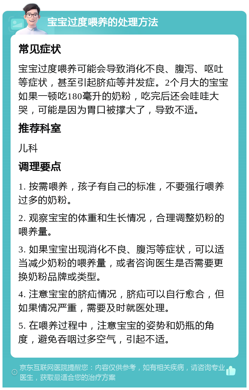 宝宝过度喂养的处理方法 常见症状 宝宝过度喂养可能会导致消化不良、腹泻、呕吐等症状，甚至引起脐疝等并发症。2个月大的宝宝如果一顿吃180毫升的奶粉，吃完后还会哇哇大哭，可能是因为胃口被撑大了，导致不适。 推荐科室 儿科 调理要点 1. 按需喂养，孩子有自己的标准，不要强行喂养过多的奶粉。 2. 观察宝宝的体重和生长情况，合理调整奶粉的喂养量。 3. 如果宝宝出现消化不良、腹泻等症状，可以适当减少奶粉的喂养量，或者咨询医生是否需要更换奶粉品牌或类型。 4. 注意宝宝的脐疝情况，脐疝可以自行愈合，但如果情况严重，需要及时就医处理。 5. 在喂养过程中，注意宝宝的姿势和奶瓶的角度，避免吞咽过多空气，引起不适。