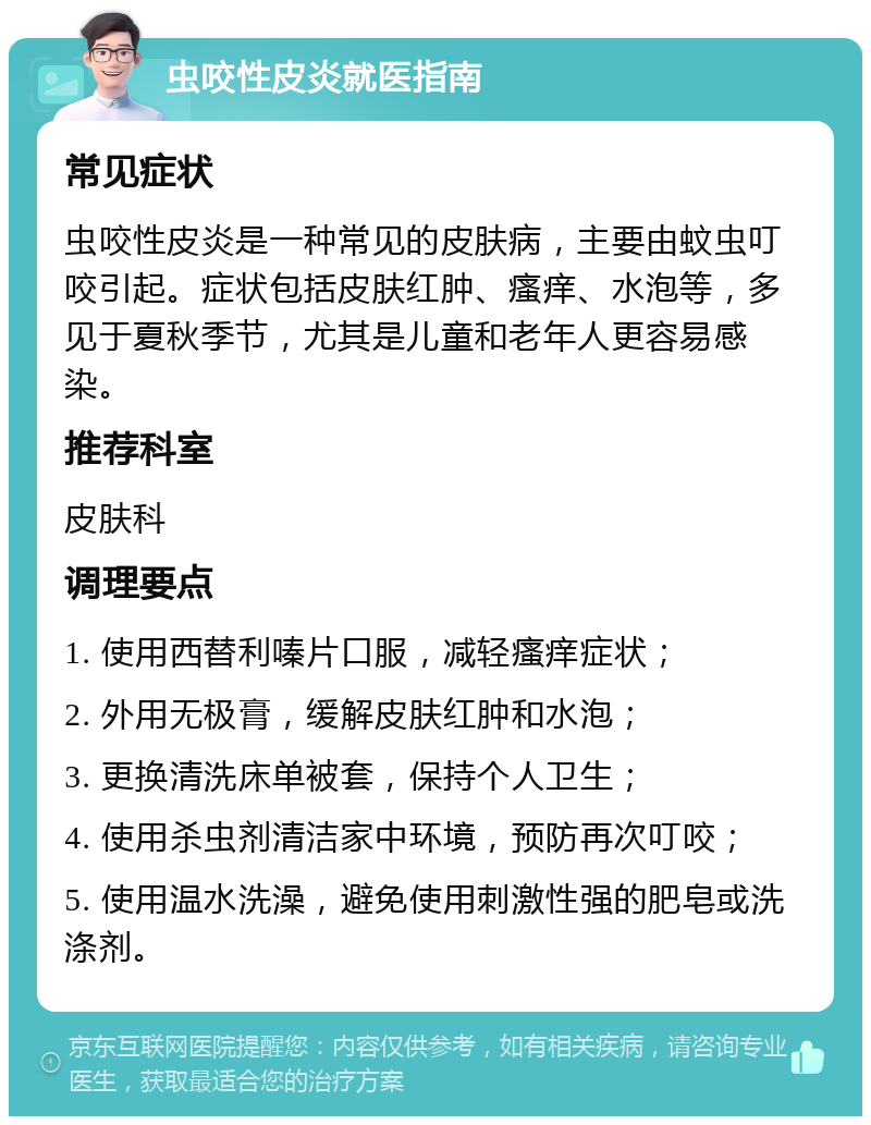 虫咬性皮炎就医指南 常见症状 虫咬性皮炎是一种常见的皮肤病，主要由蚊虫叮咬引起。症状包括皮肤红肿、瘙痒、水泡等，多见于夏秋季节，尤其是儿童和老年人更容易感染。 推荐科室 皮肤科 调理要点 1. 使用西替利嗪片口服，减轻瘙痒症状； 2. 外用无极膏，缓解皮肤红肿和水泡； 3. 更换清洗床单被套，保持个人卫生； 4. 使用杀虫剂清洁家中环境，预防再次叮咬； 5. 使用温水洗澡，避免使用刺激性强的肥皂或洗涤剂。