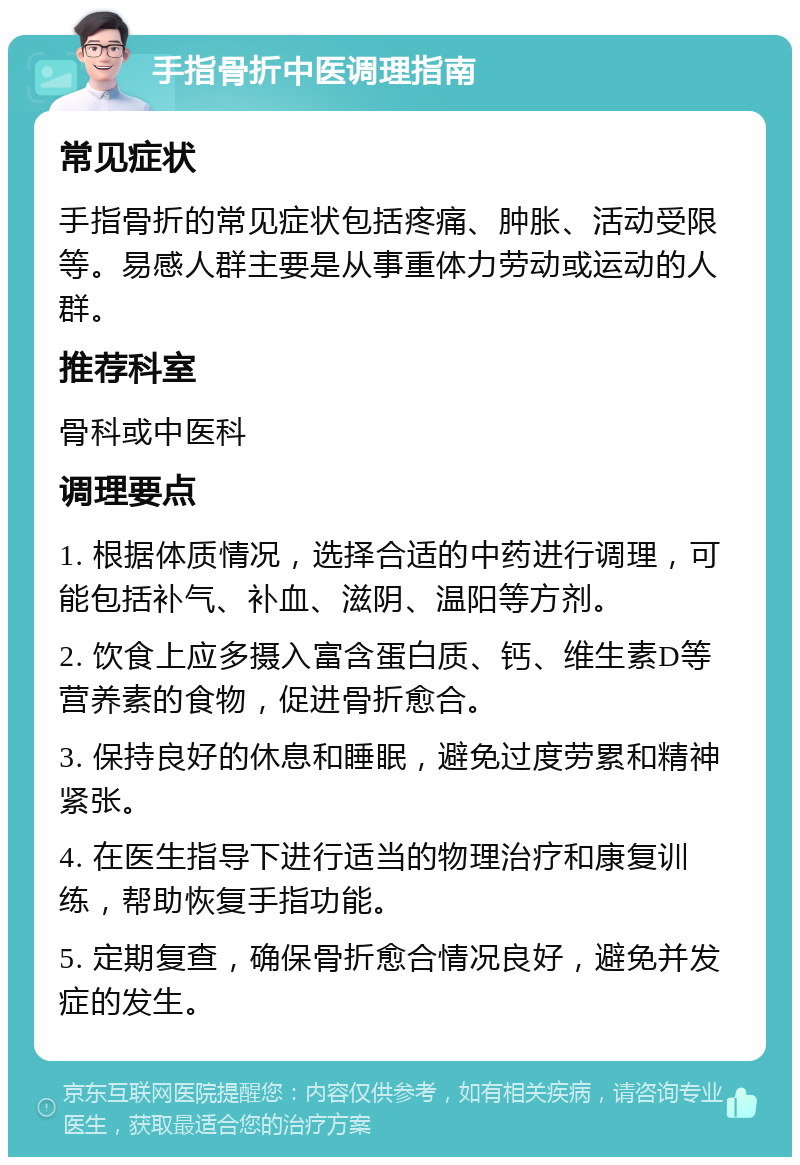 手指骨折中医调理指南 常见症状 手指骨折的常见症状包括疼痛、肿胀、活动受限等。易感人群主要是从事重体力劳动或运动的人群。 推荐科室 骨科或中医科 调理要点 1. 根据体质情况，选择合适的中药进行调理，可能包括补气、补血、滋阴、温阳等方剂。 2. 饮食上应多摄入富含蛋白质、钙、维生素D等营养素的食物，促进骨折愈合。 3. 保持良好的休息和睡眠，避免过度劳累和精神紧张。 4. 在医生指导下进行适当的物理治疗和康复训练，帮助恢复手指功能。 5. 定期复查，确保骨折愈合情况良好，避免并发症的发生。