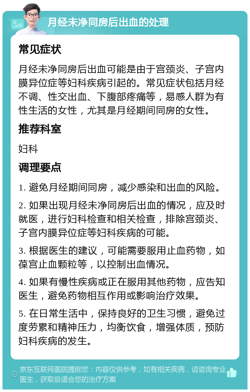 月经未净同房后出血的处理 常见症状 月经未净同房后出血可能是由于宫颈炎、子宫内膜异位症等妇科疾病引起的。常见症状包括月经不调、性交出血、下腹部疼痛等，易感人群为有性生活的女性，尤其是月经期间同房的女性。 推荐科室 妇科 调理要点 1. 避免月经期间同房，减少感染和出血的风险。 2. 如果出现月经未净同房后出血的情况，应及时就医，进行妇科检查和相关检查，排除宫颈炎、子宫内膜异位症等妇科疾病的可能。 3. 根据医生的建议，可能需要服用止血药物，如葆宫止血颗粒等，以控制出血情况。 4. 如果有慢性疾病或正在服用其他药物，应告知医生，避免药物相互作用或影响治疗效果。 5. 在日常生活中，保持良好的卫生习惯，避免过度劳累和精神压力，均衡饮食，增强体质，预防妇科疾病的发生。