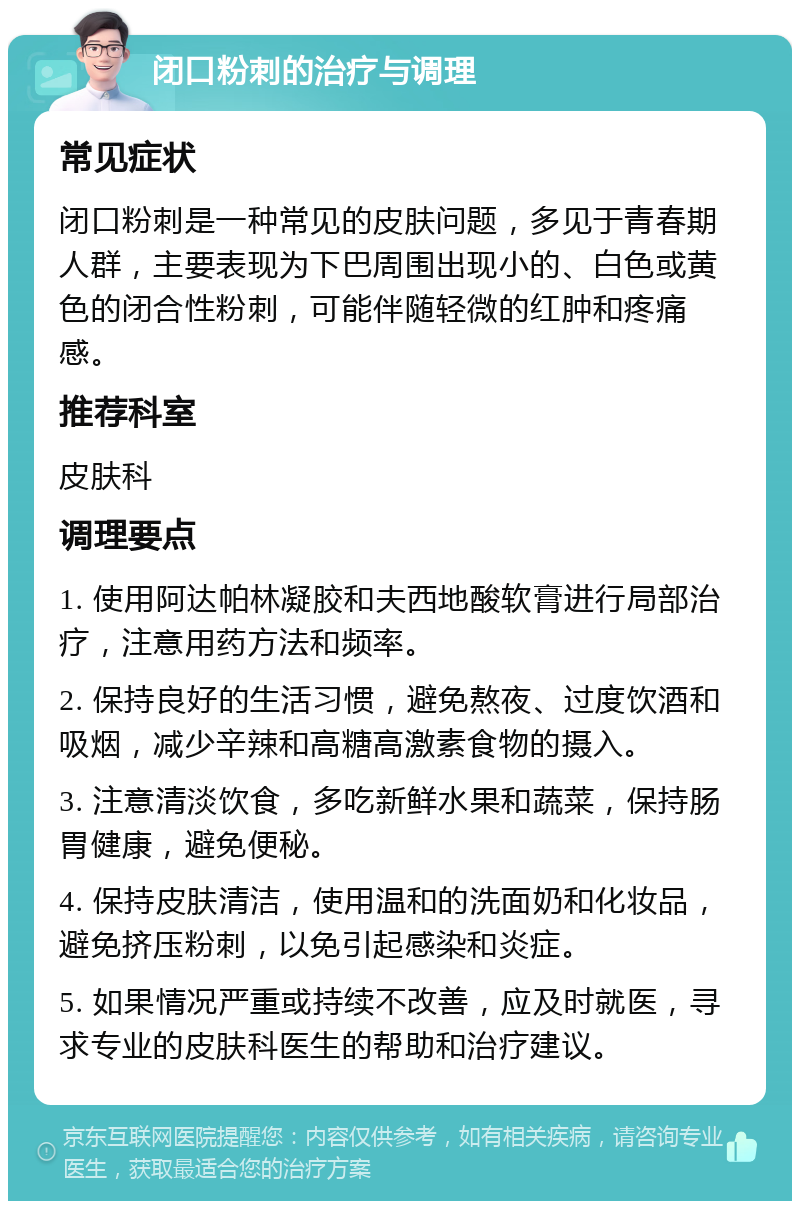 闭口粉刺的治疗与调理 常见症状 闭口粉刺是一种常见的皮肤问题，多见于青春期人群，主要表现为下巴周围出现小的、白色或黄色的闭合性粉刺，可能伴随轻微的红肿和疼痛感。 推荐科室 皮肤科 调理要点 1. 使用阿达帕林凝胶和夫西地酸软膏进行局部治疗，注意用药方法和频率。 2. 保持良好的生活习惯，避免熬夜、过度饮酒和吸烟，减少辛辣和高糖高激素食物的摄入。 3. 注意清淡饮食，多吃新鲜水果和蔬菜，保持肠胃健康，避免便秘。 4. 保持皮肤清洁，使用温和的洗面奶和化妆品，避免挤压粉刺，以免引起感染和炎症。 5. 如果情况严重或持续不改善，应及时就医，寻求专业的皮肤科医生的帮助和治疗建议。