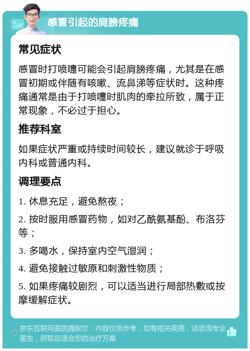 感冒引起的肩膀疼痛 常见症状 感冒时打喷嚏可能会引起肩膀疼痛，尤其是在感冒初期或伴随有咳嗽、流鼻涕等症状时。这种疼痛通常是由于打喷嚏时肌肉的牵拉所致，属于正常现象，不必过于担心。 推荐科室 如果症状严重或持续时间较长，建议就诊于呼吸内科或普通内科。 调理要点 1. 休息充足，避免熬夜； 2. 按时服用感冒药物，如对乙酰氨基酚、布洛芬等； 3. 多喝水，保持室内空气湿润； 4. 避免接触过敏原和刺激性物质； 5. 如果疼痛较剧烈，可以适当进行局部热敷或按摩缓解症状。