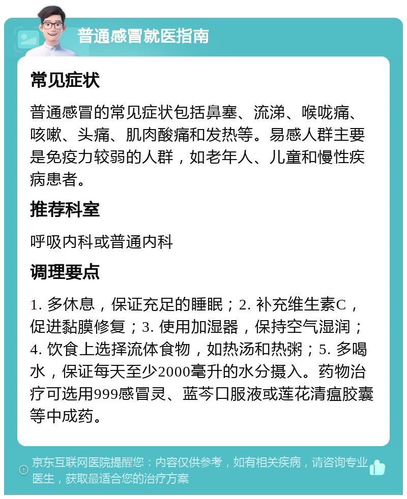 普通感冒就医指南 常见症状 普通感冒的常见症状包括鼻塞、流涕、喉咙痛、咳嗽、头痛、肌肉酸痛和发热等。易感人群主要是免疫力较弱的人群，如老年人、儿童和慢性疾病患者。 推荐科室 呼吸内科或普通内科 调理要点 1. 多休息，保证充足的睡眠；2. 补充维生素C，促进黏膜修复；3. 使用加湿器，保持空气湿润；4. 饮食上选择流体食物，如热汤和热粥；5. 多喝水，保证每天至少2000毫升的水分摄入。药物治疗可选用999感冒灵、蓝芩口服液或莲花清瘟胶囊等中成药。