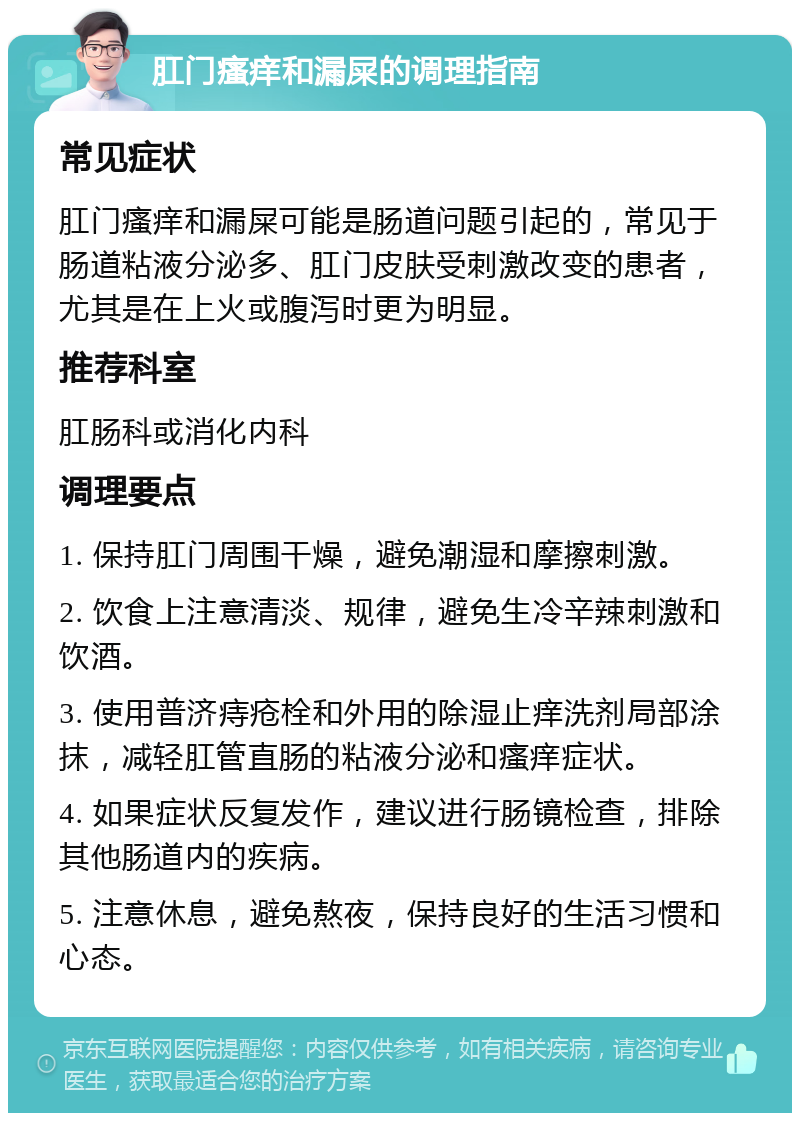 肛门瘙痒和漏屎的调理指南 常见症状 肛门瘙痒和漏屎可能是肠道问题引起的，常见于肠道粘液分泌多、肛门皮肤受刺激改变的患者，尤其是在上火或腹泻时更为明显。 推荐科室 肛肠科或消化内科 调理要点 1. 保持肛门周围干燥，避免潮湿和摩擦刺激。 2. 饮食上注意清淡、规律，避免生冷辛辣刺激和饮酒。 3. 使用普济痔疮栓和外用的除湿止痒洗剂局部涂抹，减轻肛管直肠的粘液分泌和瘙痒症状。 4. 如果症状反复发作，建议进行肠镜检查，排除其他肠道内的疾病。 5. 注意休息，避免熬夜，保持良好的生活习惯和心态。