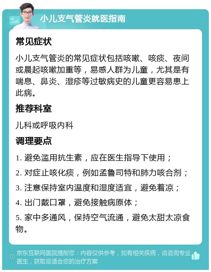 小儿支气管炎就医指南 常见症状 小儿支气管炎的常见症状包括咳嗽、咳痰、夜间或晨起咳嗽加重等，易感人群为儿童，尤其是有喘息、鼻炎、湿疹等过敏病史的儿童更容易患上此病。 推荐科室 儿科或呼吸内科 调理要点 1. 避免滥用抗生素，应在医生指导下使用； 2. 对症止咳化痰，例如孟鲁司特和肺力咳合剂； 3. 注意保持室内温度和湿度适宜，避免着凉； 4. 出门戴口罩，避免接触病原体； 5. 家中多通风，保持空气流通，避免太甜太凉食物。