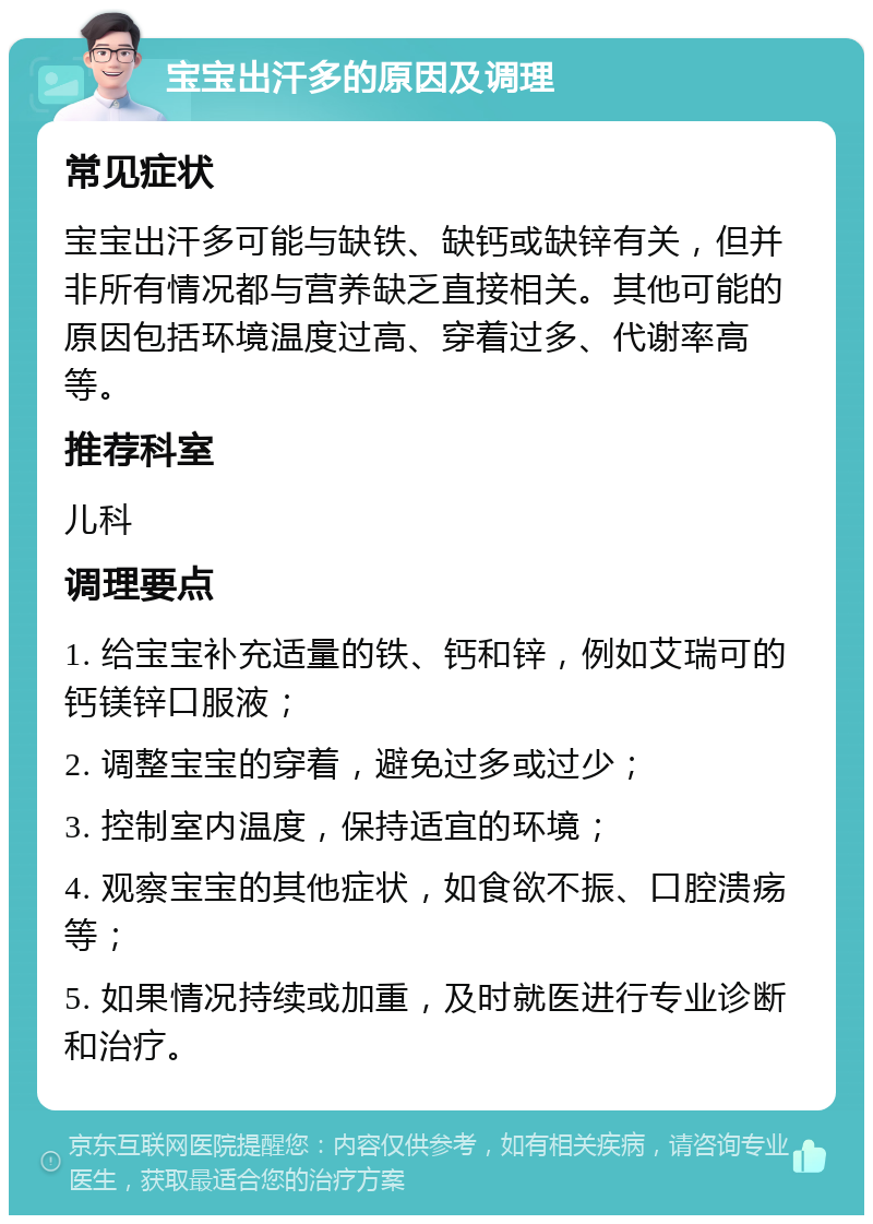 宝宝出汗多的原因及调理 常见症状 宝宝出汗多可能与缺铁、缺钙或缺锌有关，但并非所有情况都与营养缺乏直接相关。其他可能的原因包括环境温度过高、穿着过多、代谢率高等。 推荐科室 儿科 调理要点 1. 给宝宝补充适量的铁、钙和锌，例如艾瑞可的钙镁锌口服液； 2. 调整宝宝的穿着，避免过多或过少； 3. 控制室内温度，保持适宜的环境； 4. 观察宝宝的其他症状，如食欲不振、口腔溃疡等； 5. 如果情况持续或加重，及时就医进行专业诊断和治疗。