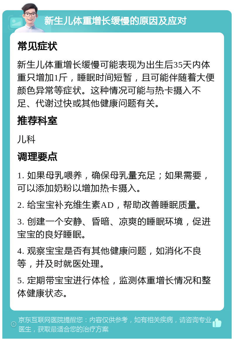 新生儿体重增长缓慢的原因及应对 常见症状 新生儿体重增长缓慢可能表现为出生后35天内体重只增加1斤，睡眠时间短暂，且可能伴随着大便颜色异常等症状。这种情况可能与热卡摄入不足、代谢过快或其他健康问题有关。 推荐科室 儿科 调理要点 1. 如果母乳喂养，确保母乳量充足；如果需要，可以添加奶粉以增加热卡摄入。 2. 给宝宝补充维生素AD，帮助改善睡眠质量。 3. 创建一个安静、昏暗、凉爽的睡眠环境，促进宝宝的良好睡眠。 4. 观察宝宝是否有其他健康问题，如消化不良等，并及时就医处理。 5. 定期带宝宝进行体检，监测体重增长情况和整体健康状态。