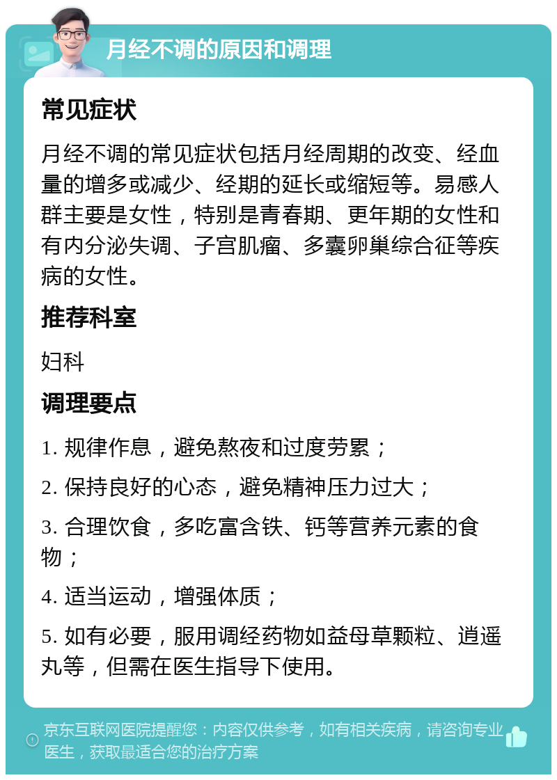 月经不调的原因和调理 常见症状 月经不调的常见症状包括月经周期的改变、经血量的增多或减少、经期的延长或缩短等。易感人群主要是女性，特别是青春期、更年期的女性和有内分泌失调、子宫肌瘤、多囊卵巢综合征等疾病的女性。 推荐科室 妇科 调理要点 1. 规律作息，避免熬夜和过度劳累； 2. 保持良好的心态，避免精神压力过大； 3. 合理饮食，多吃富含铁、钙等营养元素的食物； 4. 适当运动，增强体质； 5. 如有必要，服用调经药物如益母草颗粒、逍遥丸等，但需在医生指导下使用。