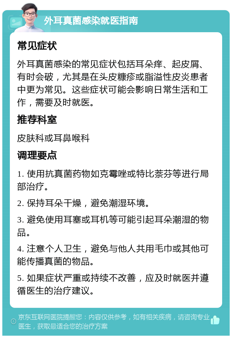 外耳真菌感染就医指南 常见症状 外耳真菌感染的常见症状包括耳朵痒、起皮屑、有时会破，尤其是在头皮糠疹或脂溢性皮炎患者中更为常见。这些症状可能会影响日常生活和工作，需要及时就医。 推荐科室 皮肤科或耳鼻喉科 调理要点 1. 使用抗真菌药物如克霉唑或特比萘芬等进行局部治疗。 2. 保持耳朵干燥，避免潮湿环境。 3. 避免使用耳塞或耳机等可能引起耳朵潮湿的物品。 4. 注意个人卫生，避免与他人共用毛巾或其他可能传播真菌的物品。 5. 如果症状严重或持续不改善，应及时就医并遵循医生的治疗建议。