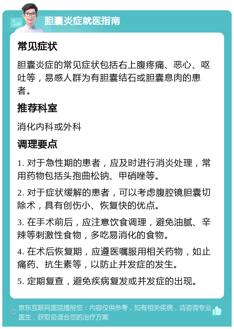 胆囊炎症就医指南 常见症状 胆囊炎症的常见症状包括右上腹疼痛、恶心、呕吐等，易感人群为有胆囊结石或胆囊息肉的患者。 推荐科室 消化内科或外科 调理要点 1. 对于急性期的患者，应及时进行消炎处理，常用药物包括头孢曲松钠、甲硝唑等。 2. 对于症状缓解的患者，可以考虑腹腔镜胆囊切除术，具有创伤小、恢复快的优点。 3. 在手术前后，应注意饮食调理，避免油腻、辛辣等刺激性食物，多吃易消化的食物。 4. 在术后恢复期，应遵医嘱服用相关药物，如止痛药、抗生素等，以防止并发症的发生。 5. 定期复查，避免疾病复发或并发症的出现。