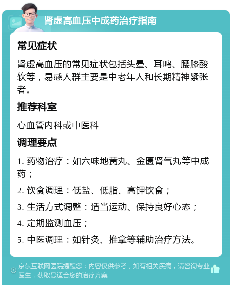 肾虚高血压中成药治疗指南 常见症状 肾虚高血压的常见症状包括头晕、耳鸣、腰膝酸软等，易感人群主要是中老年人和长期精神紧张者。 推荐科室 心血管内科或中医科 调理要点 1. 药物治疗：如六味地黄丸、金匮肾气丸等中成药； 2. 饮食调理：低盐、低脂、高钾饮食； 3. 生活方式调整：适当运动、保持良好心态； 4. 定期监测血压； 5. 中医调理：如针灸、推拿等辅助治疗方法。