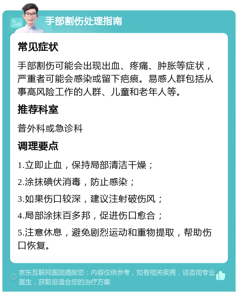 手部割伤处理指南 常见症状 手部割伤可能会出现出血、疼痛、肿胀等症状，严重者可能会感染或留下疤痕。易感人群包括从事高风险工作的人群、儿童和老年人等。 推荐科室 普外科或急诊科 调理要点 1.立即止血，保持局部清洁干燥； 2.涂抹碘伏消毒，防止感染； 3.如果伤口较深，建议注射破伤风； 4.局部涂抹百多邦，促进伤口愈合； 5.注意休息，避免剧烈运动和重物提取，帮助伤口恢复。