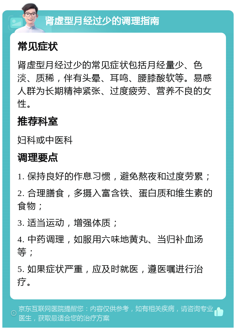 肾虚型月经过少的调理指南 常见症状 肾虚型月经过少的常见症状包括月经量少、色淡、质稀，伴有头晕、耳鸣、腰膝酸软等。易感人群为长期精神紧张、过度疲劳、营养不良的女性。 推荐科室 妇科或中医科 调理要点 1. 保持良好的作息习惯，避免熬夜和过度劳累； 2. 合理膳食，多摄入富含铁、蛋白质和维生素的食物； 3. 适当运动，增强体质； 4. 中药调理，如服用六味地黄丸、当归补血汤等； 5. 如果症状严重，应及时就医，遵医嘱进行治疗。