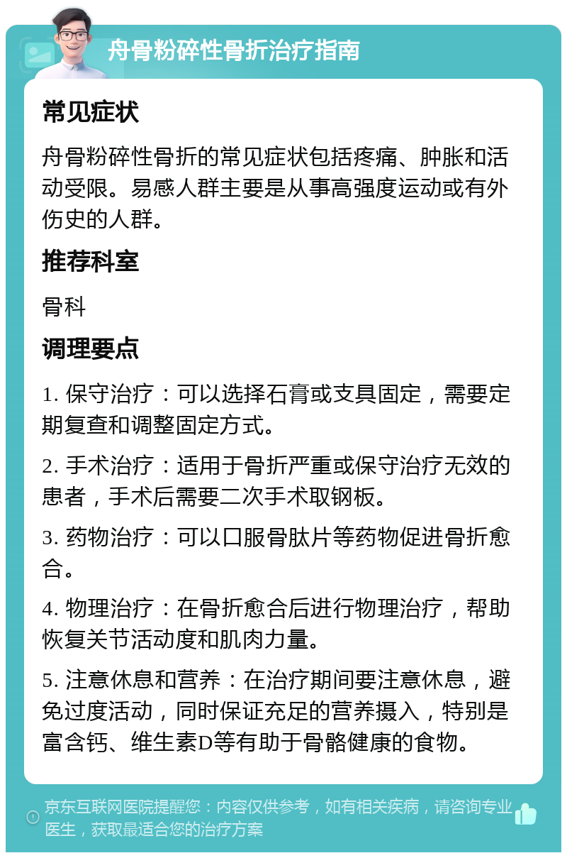 舟骨粉碎性骨折治疗指南 常见症状 舟骨粉碎性骨折的常见症状包括疼痛、肿胀和活动受限。易感人群主要是从事高强度运动或有外伤史的人群。 推荐科室 骨科 调理要点 1. 保守治疗：可以选择石膏或支具固定，需要定期复查和调整固定方式。 2. 手术治疗：适用于骨折严重或保守治疗无效的患者，手术后需要二次手术取钢板。 3. 药物治疗：可以口服骨肽片等药物促进骨折愈合。 4. 物理治疗：在骨折愈合后进行物理治疗，帮助恢复关节活动度和肌肉力量。 5. 注意休息和营养：在治疗期间要注意休息，避免过度活动，同时保证充足的营养摄入，特别是富含钙、维生素D等有助于骨骼健康的食物。