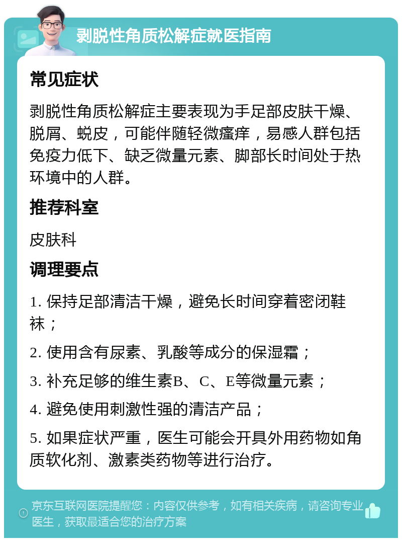 剥脱性角质松解症就医指南 常见症状 剥脱性角质松解症主要表现为手足部皮肤干燥、脱屑、蜕皮，可能伴随轻微瘙痒，易感人群包括免疫力低下、缺乏微量元素、脚部长时间处于热环境中的人群。 推荐科室 皮肤科 调理要点 1. 保持足部清洁干燥，避免长时间穿着密闭鞋袜； 2. 使用含有尿素、乳酸等成分的保湿霜； 3. 补充足够的维生素B、C、E等微量元素； 4. 避免使用刺激性强的清洁产品； 5. 如果症状严重，医生可能会开具外用药物如角质软化剂、激素类药物等进行治疗。