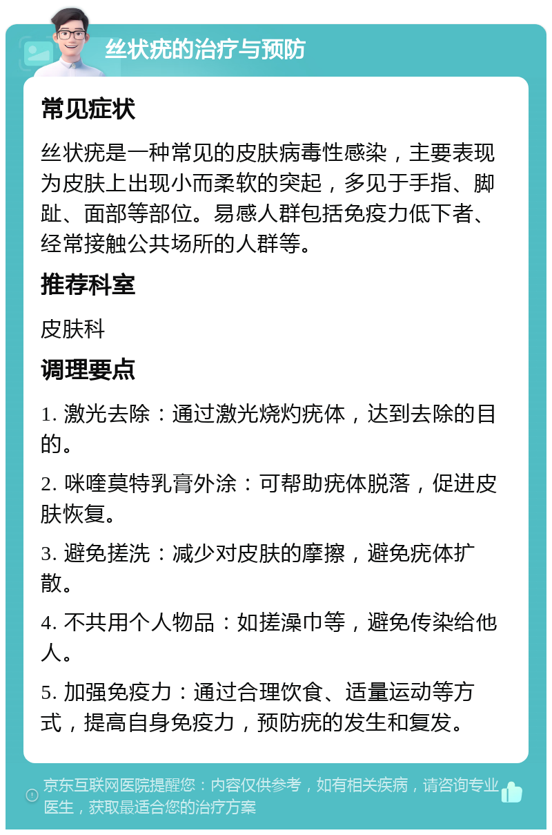 丝状疣的治疗与预防 常见症状 丝状疣是一种常见的皮肤病毒性感染，主要表现为皮肤上出现小而柔软的突起，多见于手指、脚趾、面部等部位。易感人群包括免疫力低下者、经常接触公共场所的人群等。 推荐科室 皮肤科 调理要点 1. 激光去除：通过激光烧灼疣体，达到去除的目的。 2. 咪喹莫特乳膏外涂：可帮助疣体脱落，促进皮肤恢复。 3. 避免搓洗：减少对皮肤的摩擦，避免疣体扩散。 4. 不共用个人物品：如搓澡巾等，避免传染给他人。 5. 加强免疫力：通过合理饮食、适量运动等方式，提高自身免疫力，预防疣的发生和复发。