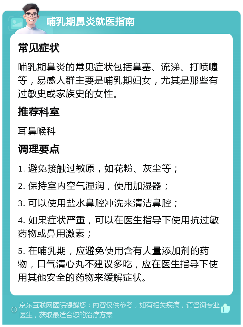 哺乳期鼻炎就医指南 常见症状 哺乳期鼻炎的常见症状包括鼻塞、流涕、打喷嚏等，易感人群主要是哺乳期妇女，尤其是那些有过敏史或家族史的女性。 推荐科室 耳鼻喉科 调理要点 1. 避免接触过敏原，如花粉、灰尘等； 2. 保持室内空气湿润，使用加湿器； 3. 可以使用盐水鼻腔冲洗来清洁鼻腔； 4. 如果症状严重，可以在医生指导下使用抗过敏药物或鼻用激素； 5. 在哺乳期，应避免使用含有大量添加剂的药物，口气清心丸不建议多吃，应在医生指导下使用其他安全的药物来缓解症状。