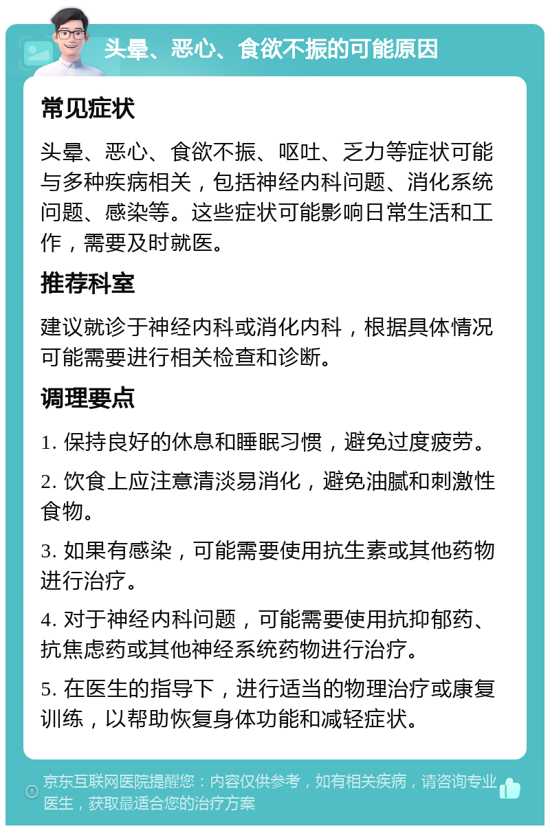 头晕、恶心、食欲不振的可能原因 常见症状 头晕、恶心、食欲不振、呕吐、乏力等症状可能与多种疾病相关，包括神经内科问题、消化系统问题、感染等。这些症状可能影响日常生活和工作，需要及时就医。 推荐科室 建议就诊于神经内科或消化内科，根据具体情况可能需要进行相关检查和诊断。 调理要点 1. 保持良好的休息和睡眠习惯，避免过度疲劳。 2. 饮食上应注意清淡易消化，避免油腻和刺激性食物。 3. 如果有感染，可能需要使用抗生素或其他药物进行治疗。 4. 对于神经内科问题，可能需要使用抗抑郁药、抗焦虑药或其他神经系统药物进行治疗。 5. 在医生的指导下，进行适当的物理治疗或康复训练，以帮助恢复身体功能和减轻症状。