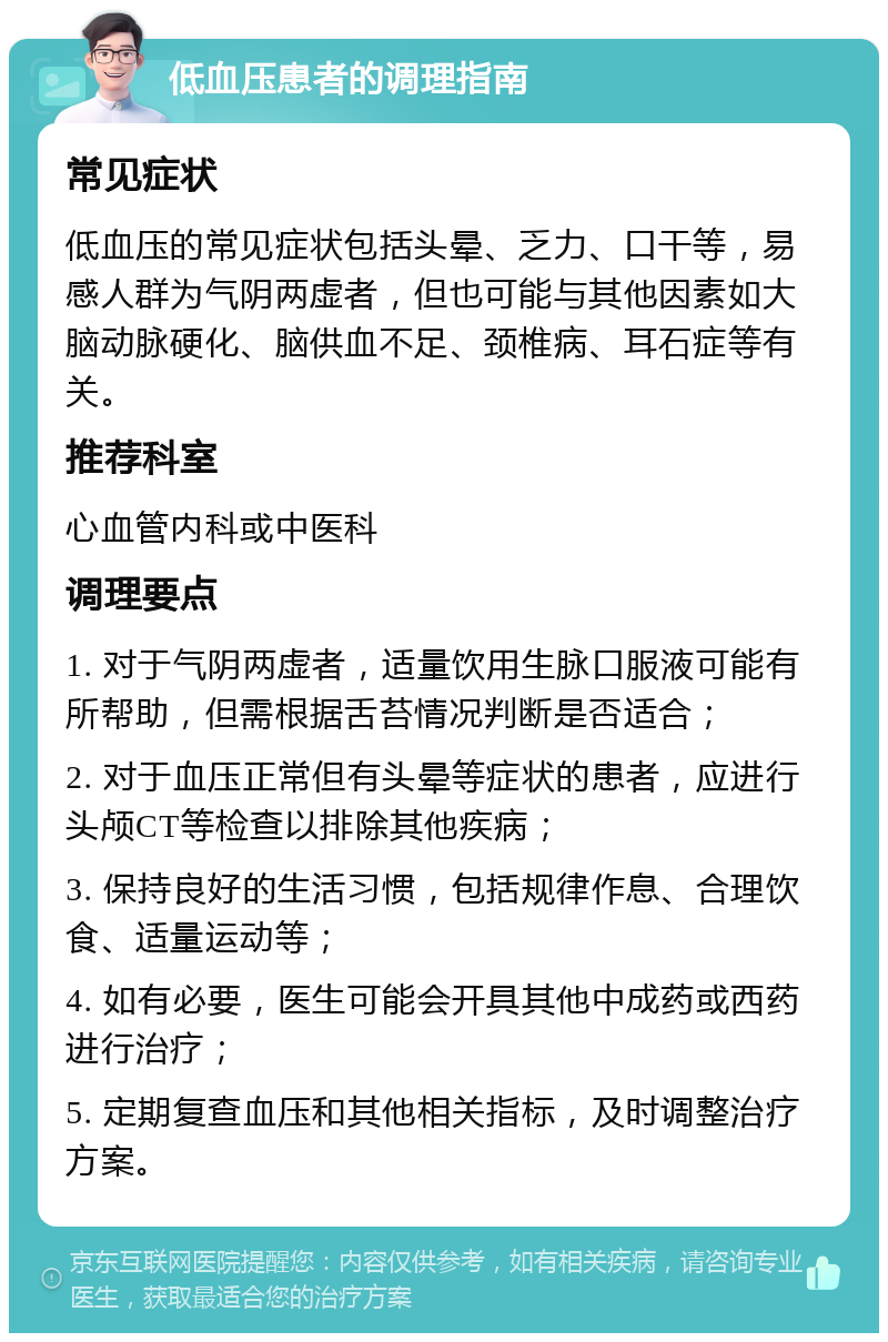 低血压患者的调理指南 常见症状 低血压的常见症状包括头晕、乏力、口干等，易感人群为气阴两虚者，但也可能与其他因素如大脑动脉硬化、脑供血不足、颈椎病、耳石症等有关。 推荐科室 心血管内科或中医科 调理要点 1. 对于气阴两虚者，适量饮用生脉口服液可能有所帮助，但需根据舌苔情况判断是否适合； 2. 对于血压正常但有头晕等症状的患者，应进行头颅CT等检查以排除其他疾病； 3. 保持良好的生活习惯，包括规律作息、合理饮食、适量运动等； 4. 如有必要，医生可能会开具其他中成药或西药进行治疗； 5. 定期复查血压和其他相关指标，及时调整治疗方案。