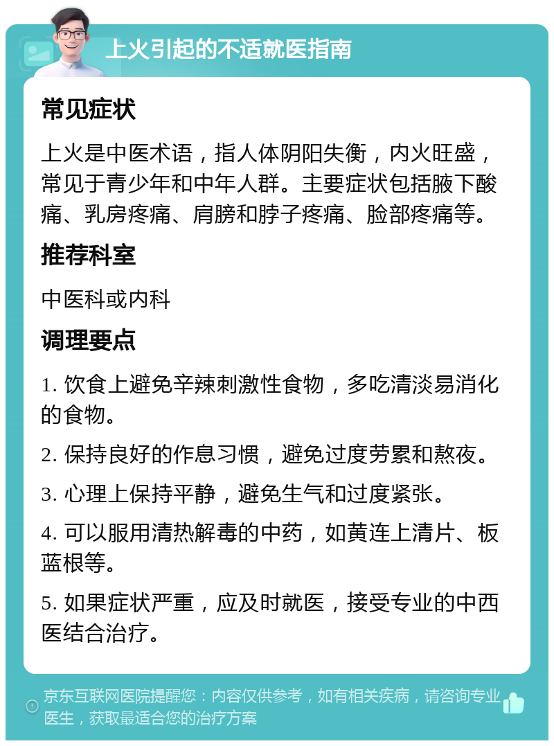 上火引起的不适就医指南 常见症状 上火是中医术语，指人体阴阳失衡，内火旺盛，常见于青少年和中年人群。主要症状包括腋下酸痛、乳房疼痛、肩膀和脖子疼痛、脸部疼痛等。 推荐科室 中医科或内科 调理要点 1. 饮食上避免辛辣刺激性食物，多吃清淡易消化的食物。 2. 保持良好的作息习惯，避免过度劳累和熬夜。 3. 心理上保持平静，避免生气和过度紧张。 4. 可以服用清热解毒的中药，如黄连上清片、板蓝根等。 5. 如果症状严重，应及时就医，接受专业的中西医结合治疗。