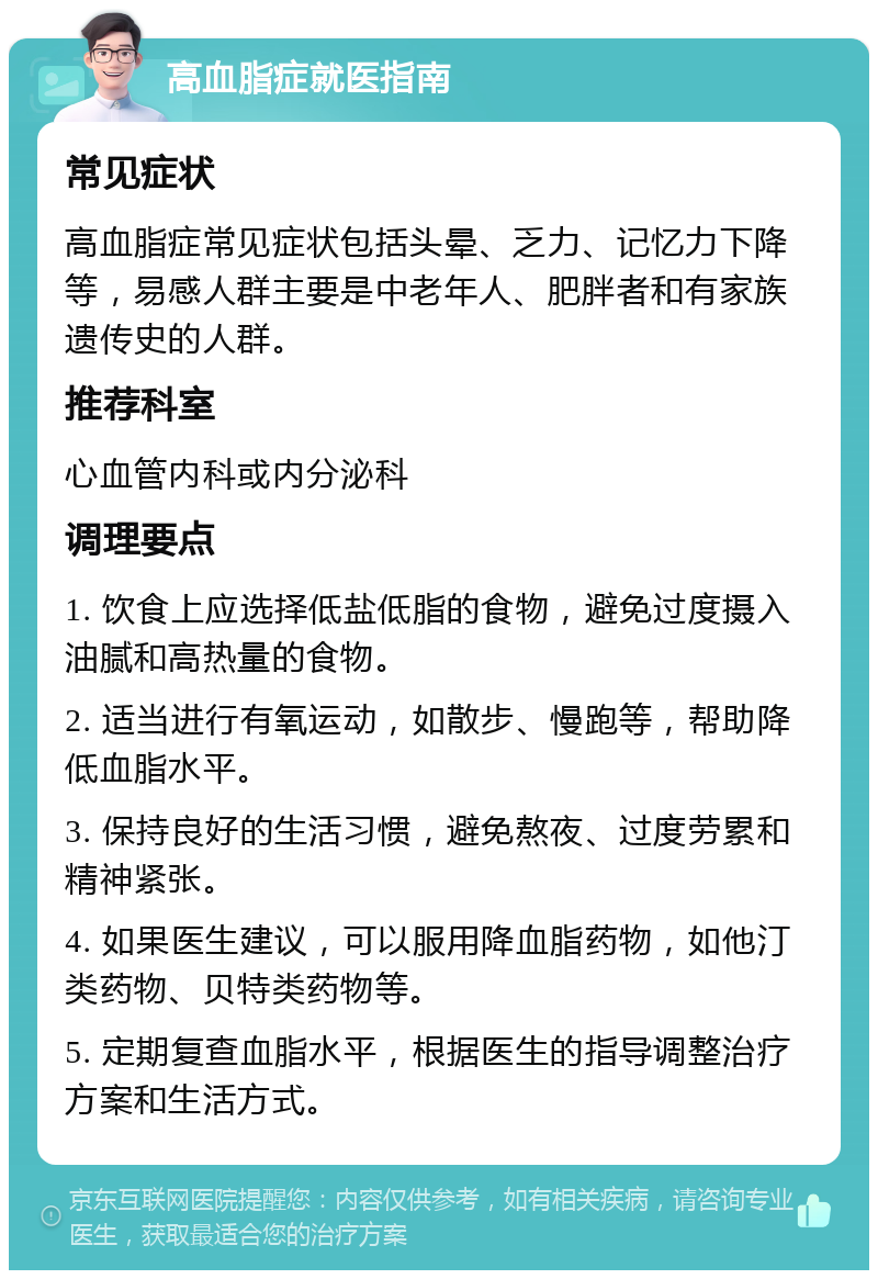 高血脂症就医指南 常见症状 高血脂症常见症状包括头晕、乏力、记忆力下降等，易感人群主要是中老年人、肥胖者和有家族遗传史的人群。 推荐科室 心血管内科或内分泌科 调理要点 1. 饮食上应选择低盐低脂的食物，避免过度摄入油腻和高热量的食物。 2. 适当进行有氧运动，如散步、慢跑等，帮助降低血脂水平。 3. 保持良好的生活习惯，避免熬夜、过度劳累和精神紧张。 4. 如果医生建议，可以服用降血脂药物，如他汀类药物、贝特类药物等。 5. 定期复查血脂水平，根据医生的指导调整治疗方案和生活方式。