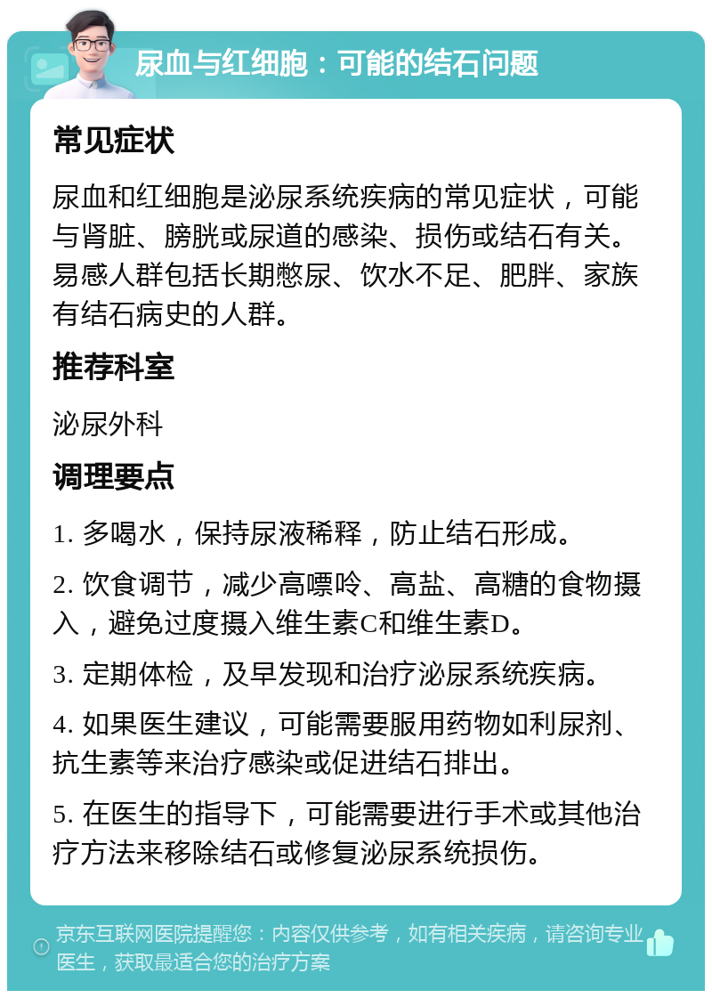 尿血与红细胞：可能的结石问题 常见症状 尿血和红细胞是泌尿系统疾病的常见症状，可能与肾脏、膀胱或尿道的感染、损伤或结石有关。易感人群包括长期憋尿、饮水不足、肥胖、家族有结石病史的人群。 推荐科室 泌尿外科 调理要点 1. 多喝水，保持尿液稀释，防止结石形成。 2. 饮食调节，减少高嘌呤、高盐、高糖的食物摄入，避免过度摄入维生素C和维生素D。 3. 定期体检，及早发现和治疗泌尿系统疾病。 4. 如果医生建议，可能需要服用药物如利尿剂、抗生素等来治疗感染或促进结石排出。 5. 在医生的指导下，可能需要进行手术或其他治疗方法来移除结石或修复泌尿系统损伤。