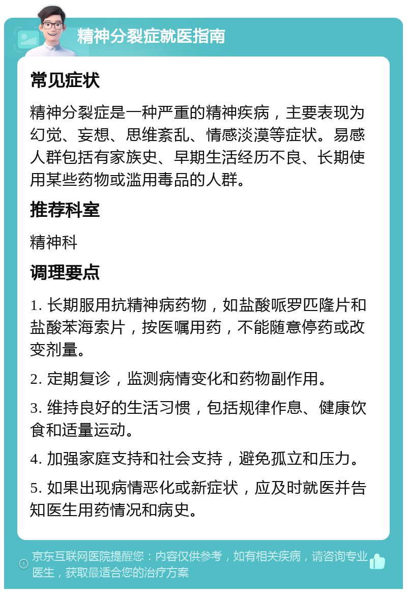 精神分裂症就医指南 常见症状 精神分裂症是一种严重的精神疾病，主要表现为幻觉、妄想、思维紊乱、情感淡漠等症状。易感人群包括有家族史、早期生活经历不良、长期使用某些药物或滥用毒品的人群。 推荐科室 精神科 调理要点 1. 长期服用抗精神病药物，如盐酸哌罗匹隆片和盐酸苯海索片，按医嘱用药，不能随意停药或改变剂量。 2. 定期复诊，监测病情变化和药物副作用。 3. 维持良好的生活习惯，包括规律作息、健康饮食和适量运动。 4. 加强家庭支持和社会支持，避免孤立和压力。 5. 如果出现病情恶化或新症状，应及时就医并告知医生用药情况和病史。