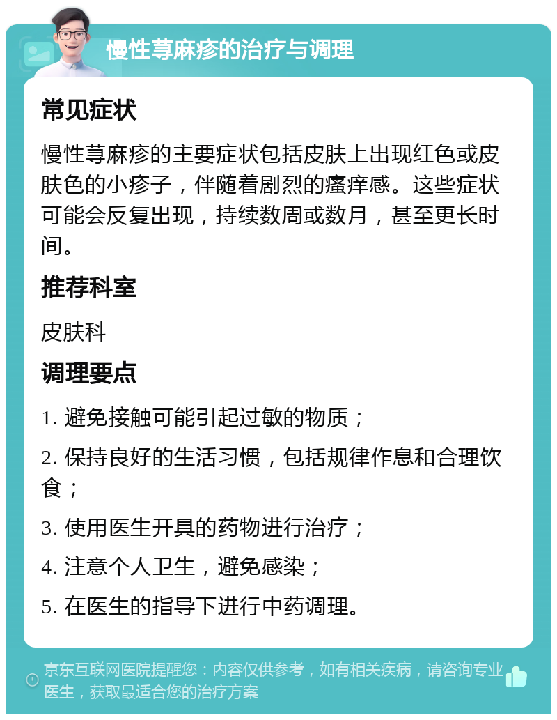 慢性荨麻疹的治疗与调理 常见症状 慢性荨麻疹的主要症状包括皮肤上出现红色或皮肤色的小疹子，伴随着剧烈的瘙痒感。这些症状可能会反复出现，持续数周或数月，甚至更长时间。 推荐科室 皮肤科 调理要点 1. 避免接触可能引起过敏的物质； 2. 保持良好的生活习惯，包括规律作息和合理饮食； 3. 使用医生开具的药物进行治疗； 4. 注意个人卫生，避免感染； 5. 在医生的指导下进行中药调理。