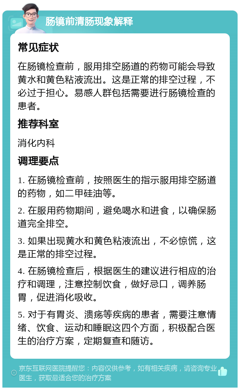 肠镜前清肠现象解释 常见症状 在肠镜检查前，服用排空肠道的药物可能会导致黄水和黄色粘液流出。这是正常的排空过程，不必过于担心。易感人群包括需要进行肠镜检查的患者。 推荐科室 消化内科 调理要点 1. 在肠镜检查前，按照医生的指示服用排空肠道的药物，如二甲硅油等。 2. 在服用药物期间，避免喝水和进食，以确保肠道完全排空。 3. 如果出现黄水和黄色粘液流出，不必惊慌，这是正常的排空过程。 4. 在肠镜检查后，根据医生的建议进行相应的治疗和调理，注意控制饮食，做好忌口，调养肠胃，促进消化吸收。 5. 对于有胃炎、溃疡等疾病的患者，需要注意情绪、饮食、运动和睡眠这四个方面，积极配合医生的治疗方案，定期复查和随访。