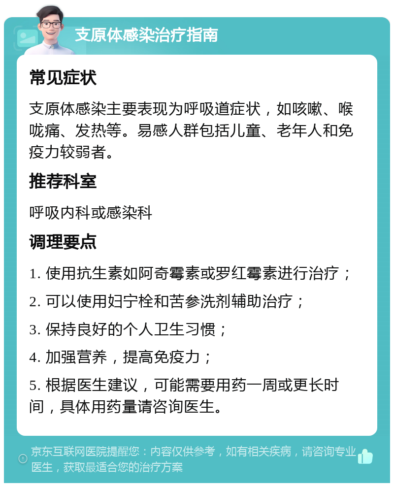 支原体感染治疗指南 常见症状 支原体感染主要表现为呼吸道症状，如咳嗽、喉咙痛、发热等。易感人群包括儿童、老年人和免疫力较弱者。 推荐科室 呼吸内科或感染科 调理要点 1. 使用抗生素如阿奇霉素或罗红霉素进行治疗； 2. 可以使用妇宁栓和苦参洗剂辅助治疗； 3. 保持良好的个人卫生习惯； 4. 加强营养，提高免疫力； 5. 根据医生建议，可能需要用药一周或更长时间，具体用药量请咨询医生。