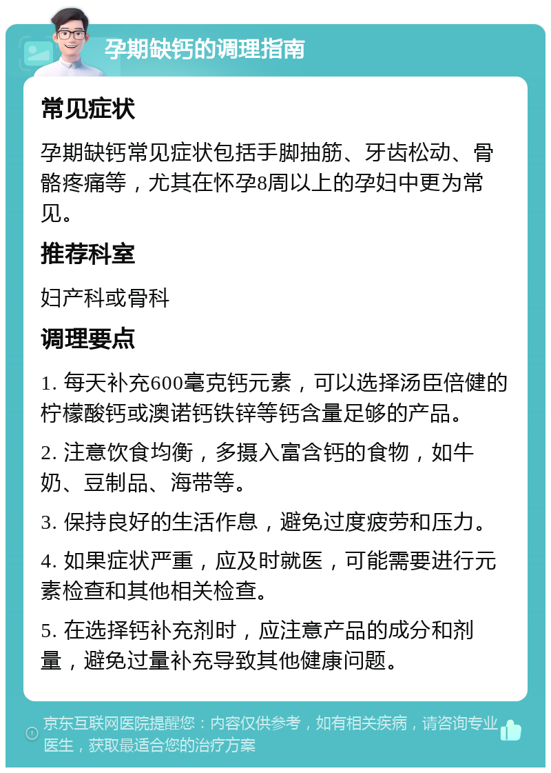 孕期缺钙的调理指南 常见症状 孕期缺钙常见症状包括手脚抽筋、牙齿松动、骨骼疼痛等，尤其在怀孕8周以上的孕妇中更为常见。 推荐科室 妇产科或骨科 调理要点 1. 每天补充600毫克钙元素，可以选择汤臣倍健的柠檬酸钙或澳诺钙铁锌等钙含量足够的产品。 2. 注意饮食均衡，多摄入富含钙的食物，如牛奶、豆制品、海带等。 3. 保持良好的生活作息，避免过度疲劳和压力。 4. 如果症状严重，应及时就医，可能需要进行元素检查和其他相关检查。 5. 在选择钙补充剂时，应注意产品的成分和剂量，避免过量补充导致其他健康问题。