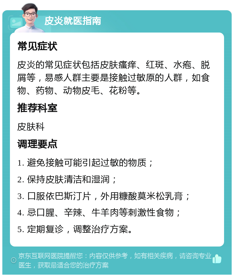 皮炎就医指南 常见症状 皮炎的常见症状包括皮肤瘙痒、红斑、水疱、脱屑等，易感人群主要是接触过敏原的人群，如食物、药物、动物皮毛、花粉等。 推荐科室 皮肤科 调理要点 1. 避免接触可能引起过敏的物质； 2. 保持皮肤清洁和湿润； 3. 口服依巴斯汀片，外用糠酸莫米松乳膏； 4. 忌口腥、辛辣、牛羊肉等刺激性食物； 5. 定期复诊，调整治疗方案。