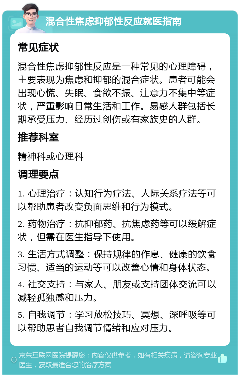 混合性焦虑抑郁性反应就医指南 常见症状 混合性焦虑抑郁性反应是一种常见的心理障碍，主要表现为焦虑和抑郁的混合症状。患者可能会出现心慌、失眠、食欲不振、注意力不集中等症状，严重影响日常生活和工作。易感人群包括长期承受压力、经历过创伤或有家族史的人群。 推荐科室 精神科或心理科 调理要点 1. 心理治疗：认知行为疗法、人际关系疗法等可以帮助患者改变负面思维和行为模式。 2. 药物治疗：抗抑郁药、抗焦虑药等可以缓解症状，但需在医生指导下使用。 3. 生活方式调整：保持规律的作息、健康的饮食习惯、适当的运动等可以改善心情和身体状态。 4. 社交支持：与家人、朋友或支持团体交流可以减轻孤独感和压力。 5. 自我调节：学习放松技巧、冥想、深呼吸等可以帮助患者自我调节情绪和应对压力。