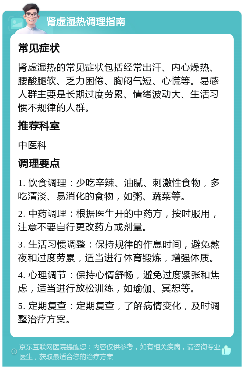 肾虚湿热调理指南 常见症状 肾虚湿热的常见症状包括经常出汗、内心燥热、腰酸腿软、乏力困倦、胸闷气短、心慌等。易感人群主要是长期过度劳累、情绪波动大、生活习惯不规律的人群。 推荐科室 中医科 调理要点 1. 饮食调理：少吃辛辣、油腻、刺激性食物，多吃清淡、易消化的食物，如粥、蔬菜等。 2. 中药调理：根据医生开的中药方，按时服用，注意不要自行更改药方或剂量。 3. 生活习惯调整：保持规律的作息时间，避免熬夜和过度劳累，适当进行体育锻炼，增强体质。 4. 心理调节：保持心情舒畅，避免过度紧张和焦虑，适当进行放松训练，如瑜伽、冥想等。 5. 定期复查：定期复查，了解病情变化，及时调整治疗方案。