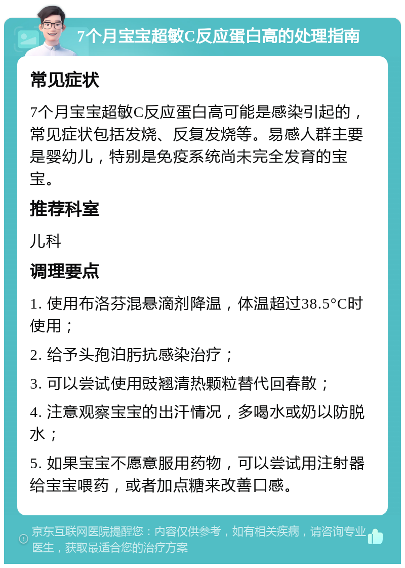 7个月宝宝超敏C反应蛋白高的处理指南 常见症状 7个月宝宝超敏C反应蛋白高可能是感染引起的，常见症状包括发烧、反复发烧等。易感人群主要是婴幼儿，特别是免疫系统尚未完全发育的宝宝。 推荐科室 儿科 调理要点 1. 使用布洛芬混悬滴剂降温，体温超过38.5°C时使用； 2. 给予头孢泊肟抗感染治疗； 3. 可以尝试使用豉翘清热颗粒替代回春散； 4. 注意观察宝宝的出汗情况，多喝水或奶以防脱水； 5. 如果宝宝不愿意服用药物，可以尝试用注射器给宝宝喂药，或者加点糖来改善口感。