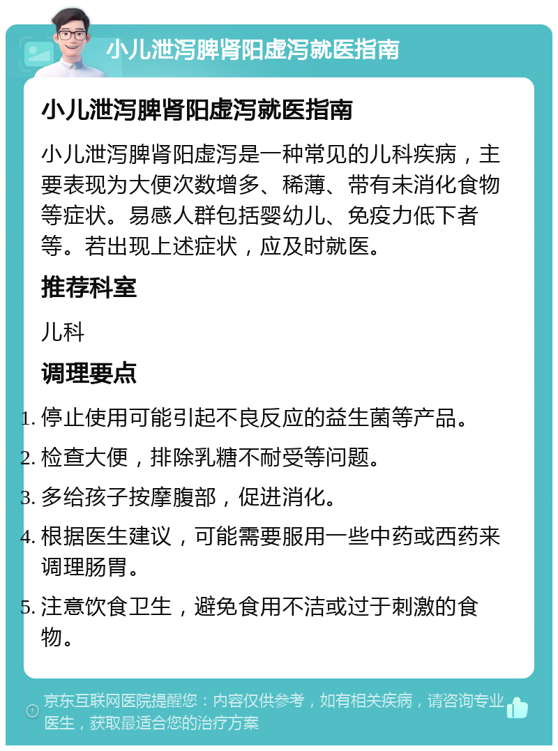 小儿泄泻脾肾阳虚泻就医指南 小儿泄泻脾肾阳虚泻就医指南 小儿泄泻脾肾阳虚泻是一种常见的儿科疾病，主要表现为大便次数增多、稀薄、带有未消化食物等症状。易感人群包括婴幼儿、免疫力低下者等。若出现上述症状，应及时就医。 推荐科室 儿科 调理要点 停止使用可能引起不良反应的益生菌等产品。 检查大便，排除乳糖不耐受等问题。 多给孩子按摩腹部，促进消化。 根据医生建议，可能需要服用一些中药或西药来调理肠胃。 注意饮食卫生，避免食用不洁或过于刺激的食物。