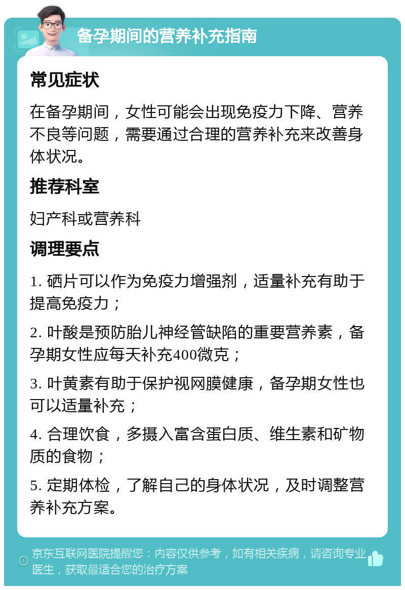 备孕期间的营养补充指南 常见症状 在备孕期间，女性可能会出现免疫力下降、营养不良等问题，需要通过合理的营养补充来改善身体状况。 推荐科室 妇产科或营养科 调理要点 1. 硒片可以作为免疫力增强剂，适量补充有助于提高免疫力； 2. 叶酸是预防胎儿神经管缺陷的重要营养素，备孕期女性应每天补充400微克； 3. 叶黄素有助于保护视网膜健康，备孕期女性也可以适量补充； 4. 合理饮食，多摄入富含蛋白质、维生素和矿物质的食物； 5. 定期体检，了解自己的身体状况，及时调整营养补充方案。