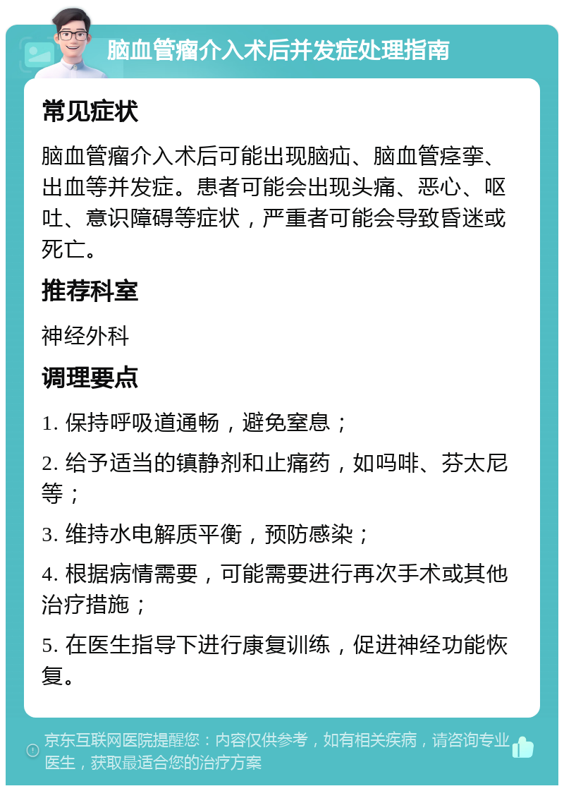 脑血管瘤介入术后并发症处理指南 常见症状 脑血管瘤介入术后可能出现脑疝、脑血管痉挛、出血等并发症。患者可能会出现头痛、恶心、呕吐、意识障碍等症状，严重者可能会导致昏迷或死亡。 推荐科室 神经外科 调理要点 1. 保持呼吸道通畅，避免窒息； 2. 给予适当的镇静剂和止痛药，如吗啡、芬太尼等； 3. 维持水电解质平衡，预防感染； 4. 根据病情需要，可能需要进行再次手术或其他治疗措施； 5. 在医生指导下进行康复训练，促进神经功能恢复。