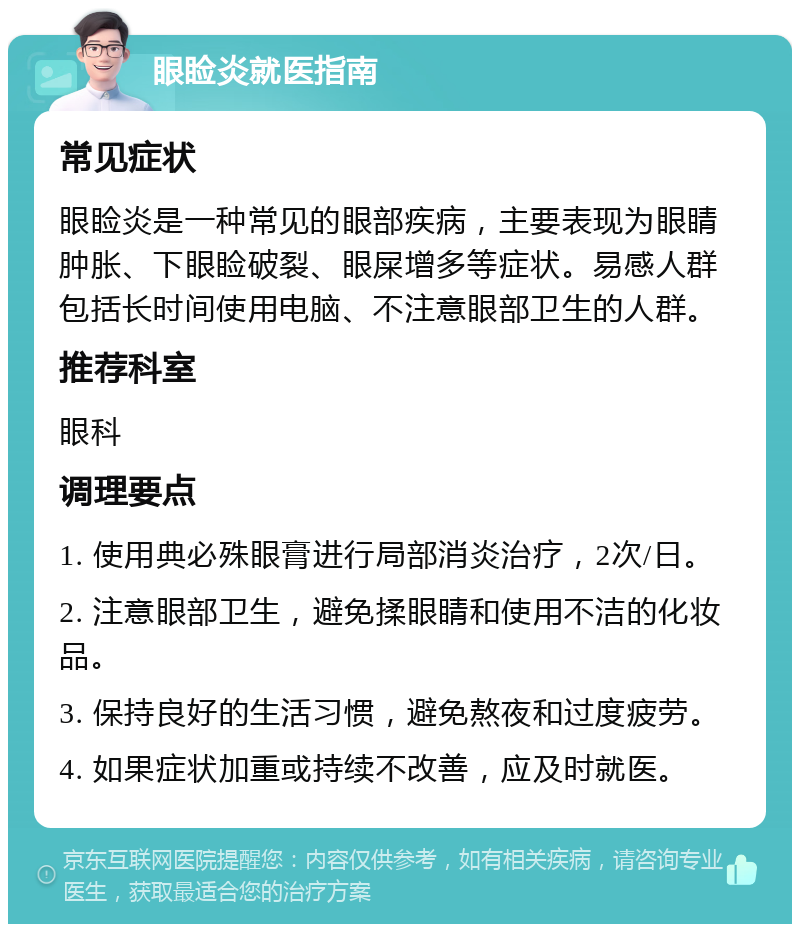 眼睑炎就医指南 常见症状 眼睑炎是一种常见的眼部疾病，主要表现为眼睛肿胀、下眼睑破裂、眼屎增多等症状。易感人群包括长时间使用电脑、不注意眼部卫生的人群。 推荐科室 眼科 调理要点 1. 使用典必殊眼膏进行局部消炎治疗，2次/日。 2. 注意眼部卫生，避免揉眼睛和使用不洁的化妆品。 3. 保持良好的生活习惯，避免熬夜和过度疲劳。 4. 如果症状加重或持续不改善，应及时就医。